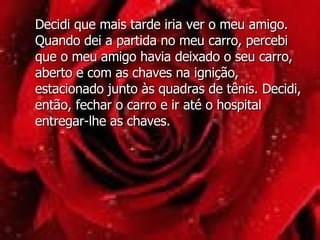 Decidi que mais tarde iria ver o meu amigo. Quando dei a partida no meu carro, percebi que o meu amigo havia deixado o seu carro, aberto e com as chaves na ignição, estacionado junto às quadras de tênis. Decidi, então, fechar o carro e ir até o hospital entregar-lhe as chaves.  