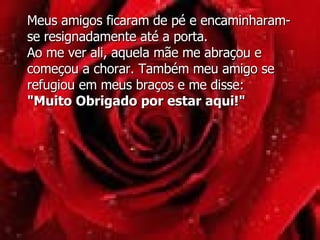 Meus amigos ficaram de pé e encaminharam-se resignadamente até a porta.  Ao me ver ali, aquela mãe me abraçou e começou a chorar. Também meu amigo se refugiou em meus braços e me disse: "Muito Obrigado por estar aqui!" 