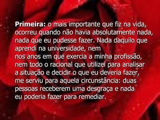 Primeira:  o mais importante que fiz na vida, ocorreu quando não havia absolutamente nada, nada que eu pudesse fazer. Nada daquilo que aprendi na universidade, nem  nos anos em que exercia a minha profissão, nem todo o racional que utilizei para analisar a situação e decidir o que eu deveria fazer,  me serviu para aquela circunstância: duas pessoas receberem uma desgraça e nada  eu poderia fazer para remediar.  