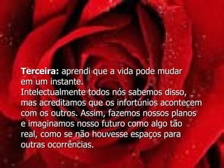 Terceira:  aprendi que a vida pode mudar  em um instante. Intelectualmente todos nós sabemos disso,  mas acreditamos que os infortúnios acontecem com os outros. Assim, fazemos nossos planos  e imaginamos nosso futuro como algo tão  real, como se não houvesse espaços para outras ocorrências.  