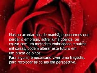 Mas ao acordarmos de manhã, esquecemos que perder o emprego, sofrer uma doença, ou cruzar com um motorista embriagado e outras mil coisas, podem alterar este futuro em  um piscar de olhos.  Para alguns, é necessário viver uma tragédia, para recolocar as coisas em perspectiva.  