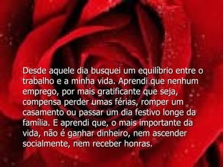 Desde aquele dia busquei um equilíbrio entre o trabalho e a minha vida. Aprendi que nenhum emprego, por mais gratificante que seja, compensa perder umas férias, romper um casamento ou passar um dia festivo longe da família. E aprendi que, o mais importante da vida, não é ganhar dinheiro, nem ascender  socialmente, nem receber honras. 