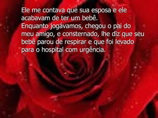 Ele me contava que sua esposa e ele acabavam de ter um bebê.  Enquanto jogávamos, chegou o pai do meu amigo, e consternado, lhe diz que seu bebê parou de respirar e que foi levado para o hospital com urgência.  