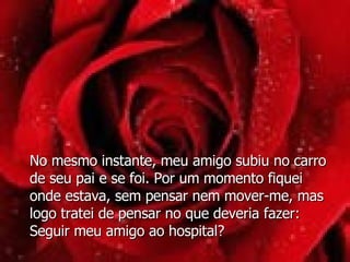 No mesmo instante, meu amigo subiu no carro de seu pai e se foi. Por um momento fiquei onde estava, sem pensar nem mover-me, mas logo tratei de pensar no que deveria fazer: Seguir meu amigo ao hospital? 