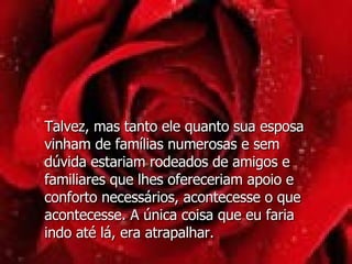 Talvez, mas tanto ele quanto sua esposa vinham de famílias numerosas e sem dúvida estariam rodeados de amigos e familiares que lhes ofereceriam apoio e conforto necessários, acontecesse o que acontecesse. A única coisa que eu faria indo até lá, era atrapalhar.  