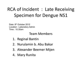 RCA of Incident : Late Receiving
Specimen for Dengue NS1
Team Members
1. Reginal Bantin
2. Nurulamin b. Abu Bakar
3. Alexander Beemer Mijen
4. Mary Runita
Date: 8th October 2012
Location : Laboratory Admin
Time : 10.30am
 