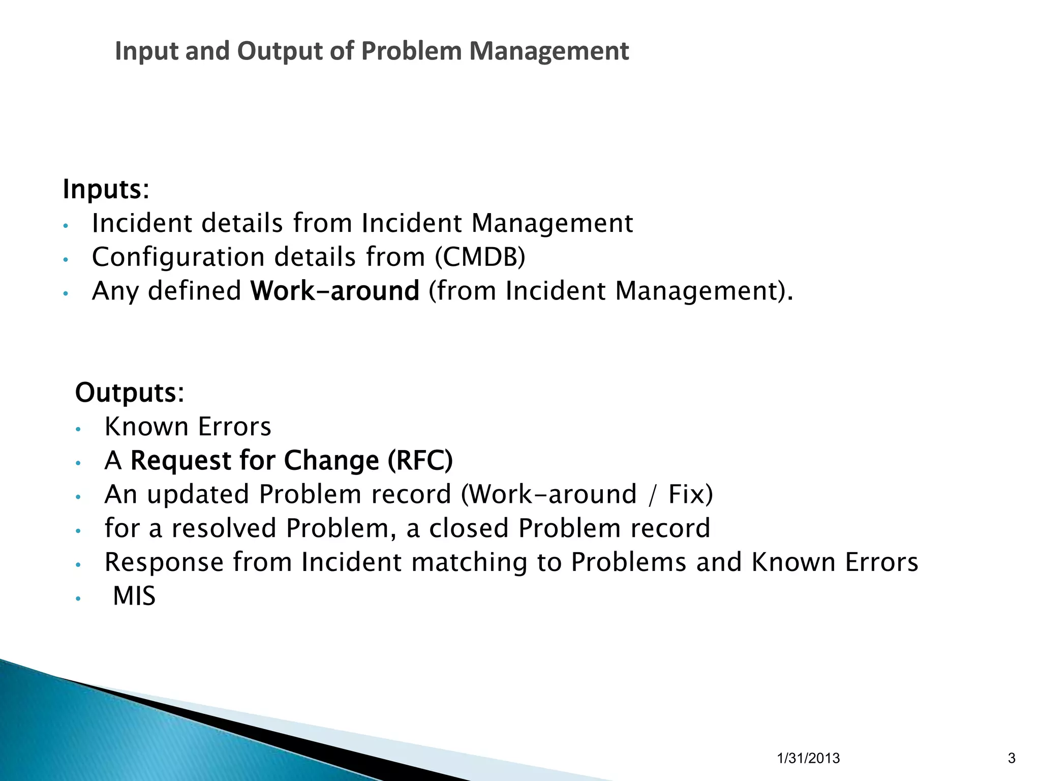 Input and Output of Problem Management



Inputs:
• Incident details from Incident Management
• Configuration details from (CMDB)
• Any defined Work-around (from Incident Management).




Outputs:
• Known Errors
• A Request for Change (RFC)
• An updated Problem record (Work-around / Fix)
• for a resolved Problem, a closed Problem record
• Response from Incident matching to Problems and Known Errors
•  MIS




                                                   1/31/2013     3
 