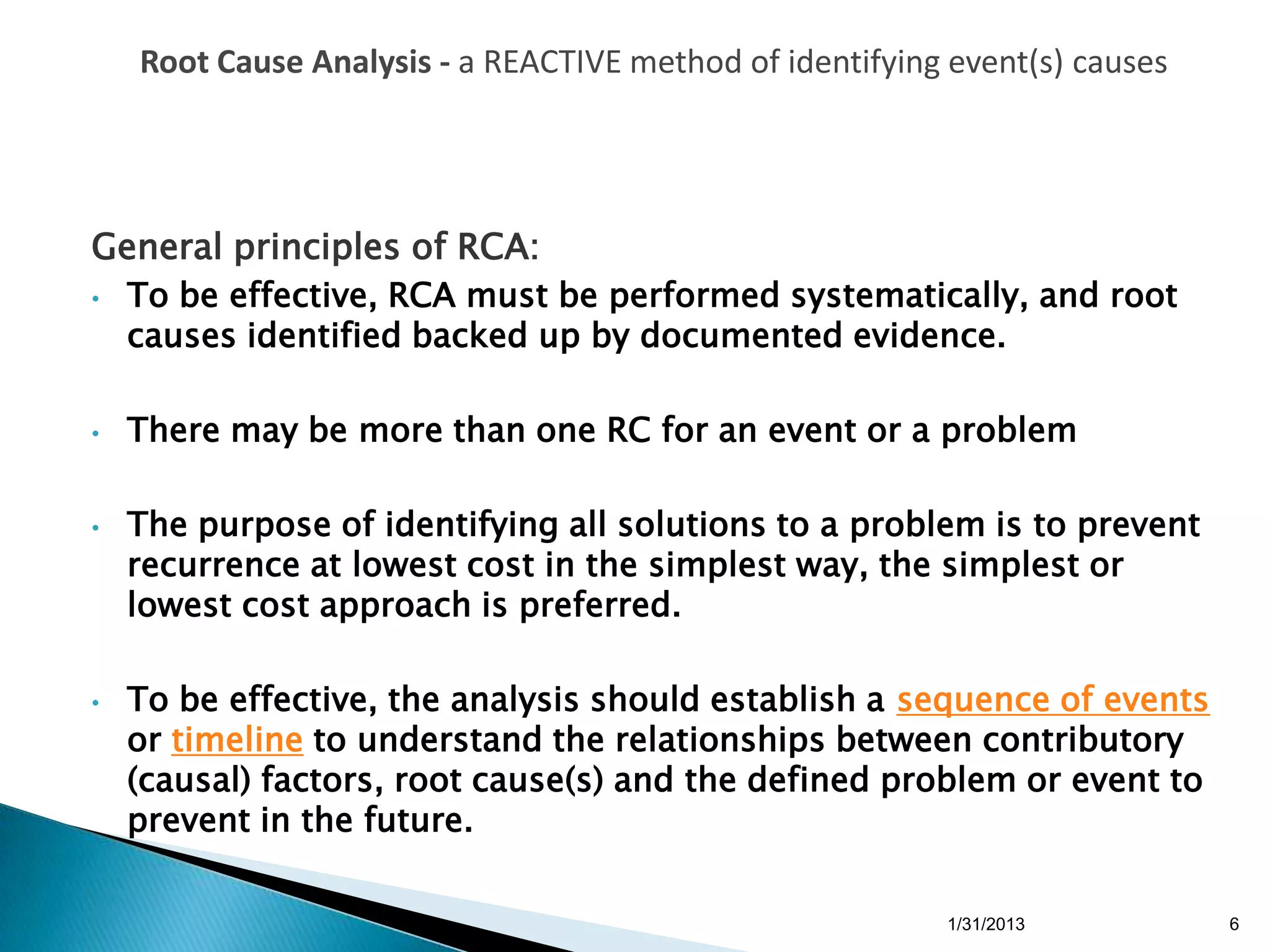 Root Cause Analysis - a REACTIVE method of identifying event(s) causes




General principles of RCA:
•   To be effective, RCA must be performed systematically, and root
    causes identified backed up by documented evidence.

•   There may be more than one RC for an event or a problem

•   The purpose of identifying all solutions to a problem is to prevent
    recurrence at lowest cost in the simplest way, the simplest or
    lowest cost approach is preferred.

•   To be effective, the analysis should establish a sequence of events
    or timeline to understand the relationships between contributory
    (causal) factors, root cause(s) and the defined problem or event to
    prevent in the future.

                                                          1/31/2013          6
 