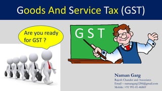 Naman Garg
Rajesh Chander and Associates
Email – namangarg1206@gmail.com
Mobile: +91 991-01-46869
Goods And Service Tax (GST)
G S TAre you ready
for GST ?
 