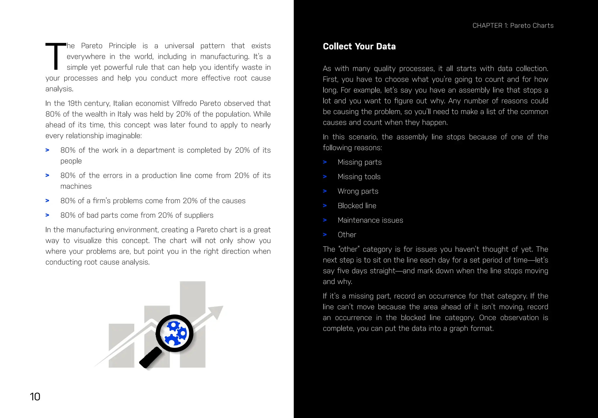 10
CHAPTER 1: Pareto Charts
T
he Pareto Principle is a universal pattern that exists
everywhere in the world, including in manufacturing. It’s a
simple yet powerful rule that can help you identify waste in
your processes and help you conduct more effective root cause
analysis.
In the 19th century, Italian economist Vilfredo Pareto observed that
80% of the wealth in Italy was held by 20% of the population. While
ahead of its time, this concept was later found to apply to nearly
every relationship imaginable:
> 80% of the work in a department is completed by 20% of its
people
> 80% of the errors in a production line come from 20% of its
machines
> 80% of a firm’s problems come from 20% of the causes
> 80% of bad parts come from 20% of suppliers
In the manufacturing environment, creating a Pareto chart is a great
way to visualize this concept. The chart will not only show you
where your problems are, but point you in the right direction when
conducting root cause analysis.
Collect Your Data
As with many quality processes, it all starts with data collection.
First, you have to choose what you’re going to count and for how
long. For example, let’s say you have an assembly line that stops a
lot and you want to figure out why. Any number of reasons could
be causing the problem, so you’ll need to make a list of the common
causes and count when they happen.
In this scenario, the assembly line stops because of one of the
following reasons:
> Missing parts
> Missing tools
> Wrong parts
> Blocked line
> Maintenance issues
> Other
The “other” category is for issues you haven’t thought of yet. The
next step is to sit on the line each day for a set period of time—let’s
say five days straight—and mark down when the line stops moving
and why.
If it’s a missing part, record an occurrence for that category. If the
line can’t move because the area ahead of it isn’t moving, record
an occurrence in the blocked line category. Once observation is
complete, you can put the data into a graph format.
 