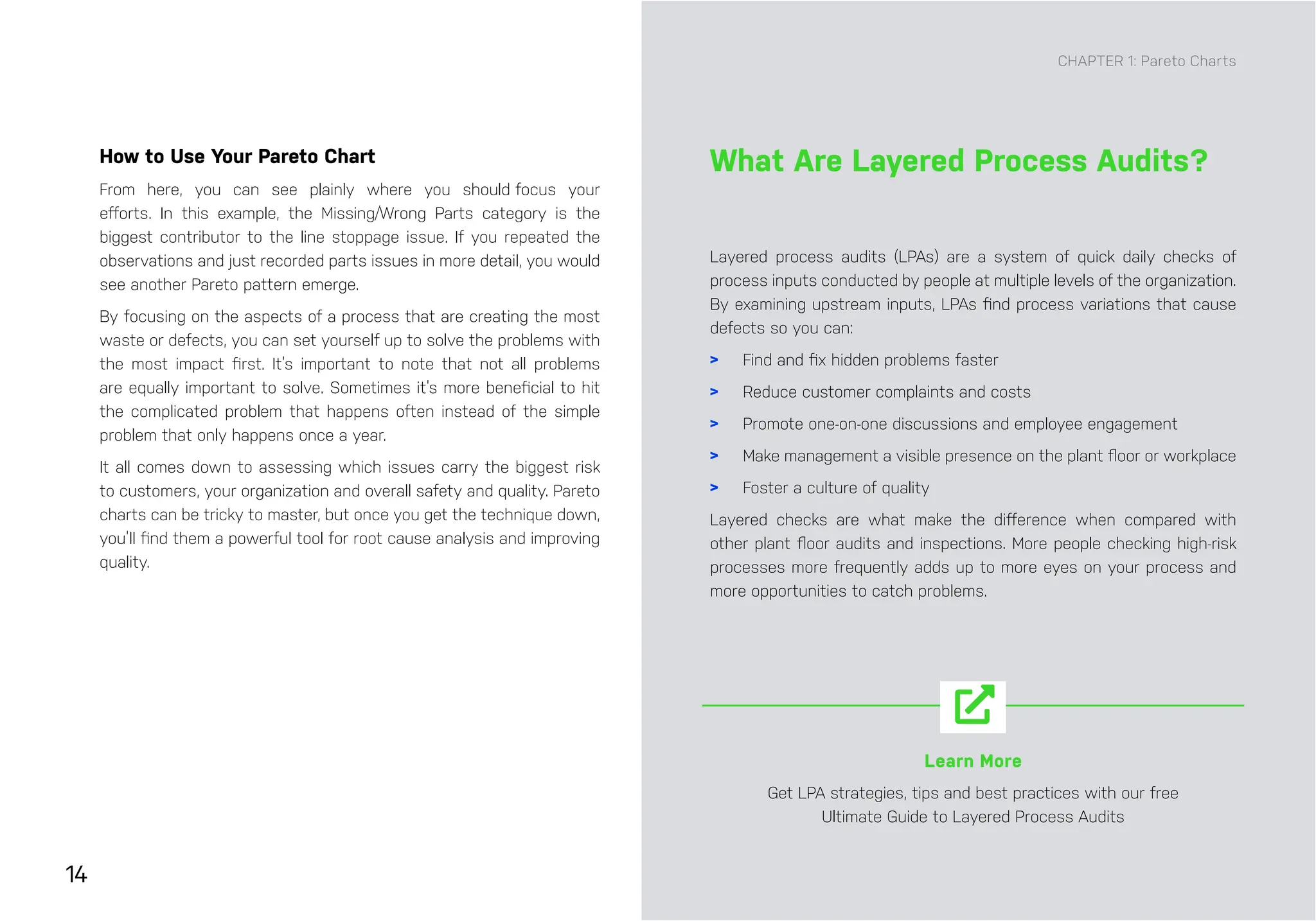 14
Layered process audits (LPAs) are a system of quick daily checks of
process inputs conducted by people at multiple levels of the organization.
By examining upstream inputs, LPAs find process variations that cause
defects so you can:
> Find and fix hidden problems faster
> Reduce customer complaints and costs
> Promote one-on-one discussions and employee engagement
> Make management a visible presence on the plant floor or workplace
> Foster a culture of quality
Layered checks are what make the difference when compared with
other plant floor audits and inspections. More people checking high-risk
processes more frequently adds up to more eyes on your process and
more opportunities to catch problems.
How to Use Your Pareto Chart
From here, you can see plainly where you should focus your
efforts. In this example, the Missing/Wrong Parts category is the
biggest contributor to the line stoppage issue. If you repeated the
observations and just recorded parts issues in more detail, you would
see another Pareto pattern emerge.
By focusing on the aspects of a process that are creating the most
waste or defects, you can set yourself up to solve the problems with
the most impact first. It’s important to note that not all problems
are equally important to solve. Sometimes it’s more beneficial to hit
the complicated problem that happens often instead of the simple
problem that only happens once a year.
It all comes down to assessing which issues carry the biggest risk
to customers, your organization and overall safety and quality. Pareto
charts can be tricky to master, but once you get the technique down,
you’ll find them a powerful tool for root cause analysis and improving
quality.
What Are Layered Process Audits?
CHAPTER 1: Pareto Charts
Learn More
Get LPA strategies, tips and best practices with our free
Ultimate Guide to Layered Process Audits
 