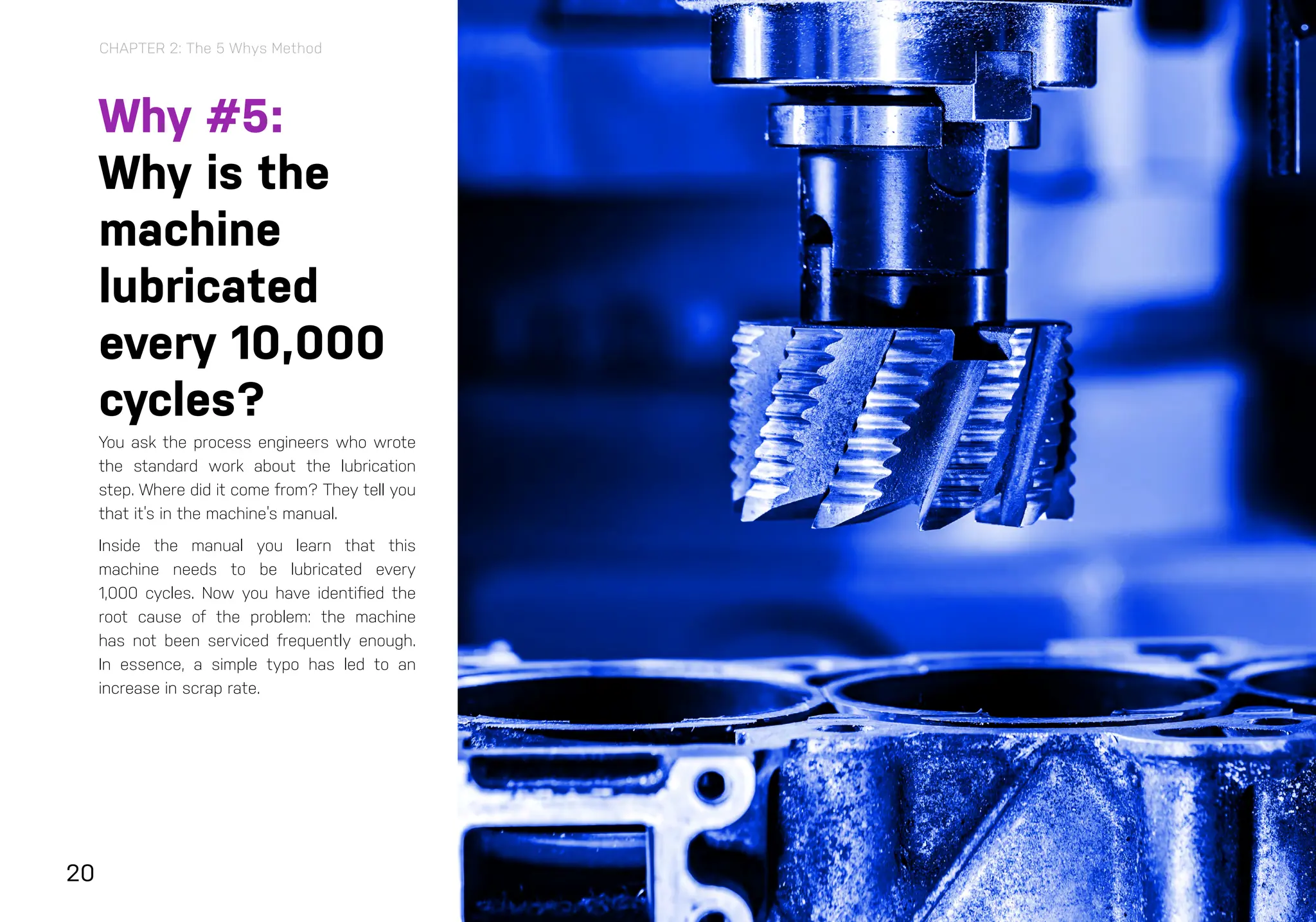 20
Why #5:
Why is the
machine
lubricated
every 10,000
cycles?
You ask the process engineers who wrote
the standard work about the lubrication
step. Where did it come from? They tell you
that it’s in the machine’s manual.
Inside the manual you learn that this
machine needs to be lubricated every
1,000 cycles. Now you have identified the
root cause of the problem: the machine
has not been serviced frequently enough.
In essence, a simple typo has led to an
increase in scrap rate.
Acting on the 5 Whys
With root cause analysis complete, you can both solve the problem
today and take steps to stop it from happening again.
At this point, you might take steps such as:
> Having the process engineer that developed the standard work
instructions change them to reflect the correct servicing of this
machine
>
> Adding the problem to a failure mode and effects analysis (FMEA) or
a control plan to determine if it needs more attention
>
> Creating an audit question based on the correction to verify the
change is in place and working
This last step can be especially effective at bringing the issue to the
team’s attention, particularly if you conduct plant floor audits to verify
key process inputs every day. An automated platform like EASE can
help, allowing you to rotate the question in periodically to prevent issue
recurrence.
The 5 Whys method has been around for a long time and is one of the
simplest root cause analysis tools. You may reach the root cause in less
than five steps, or it may take more, but using five as a guiding number
ensures you dig deep enough into the problem to solve it once and for
all.
CHAPTER 2: The 5 Whys Method
 