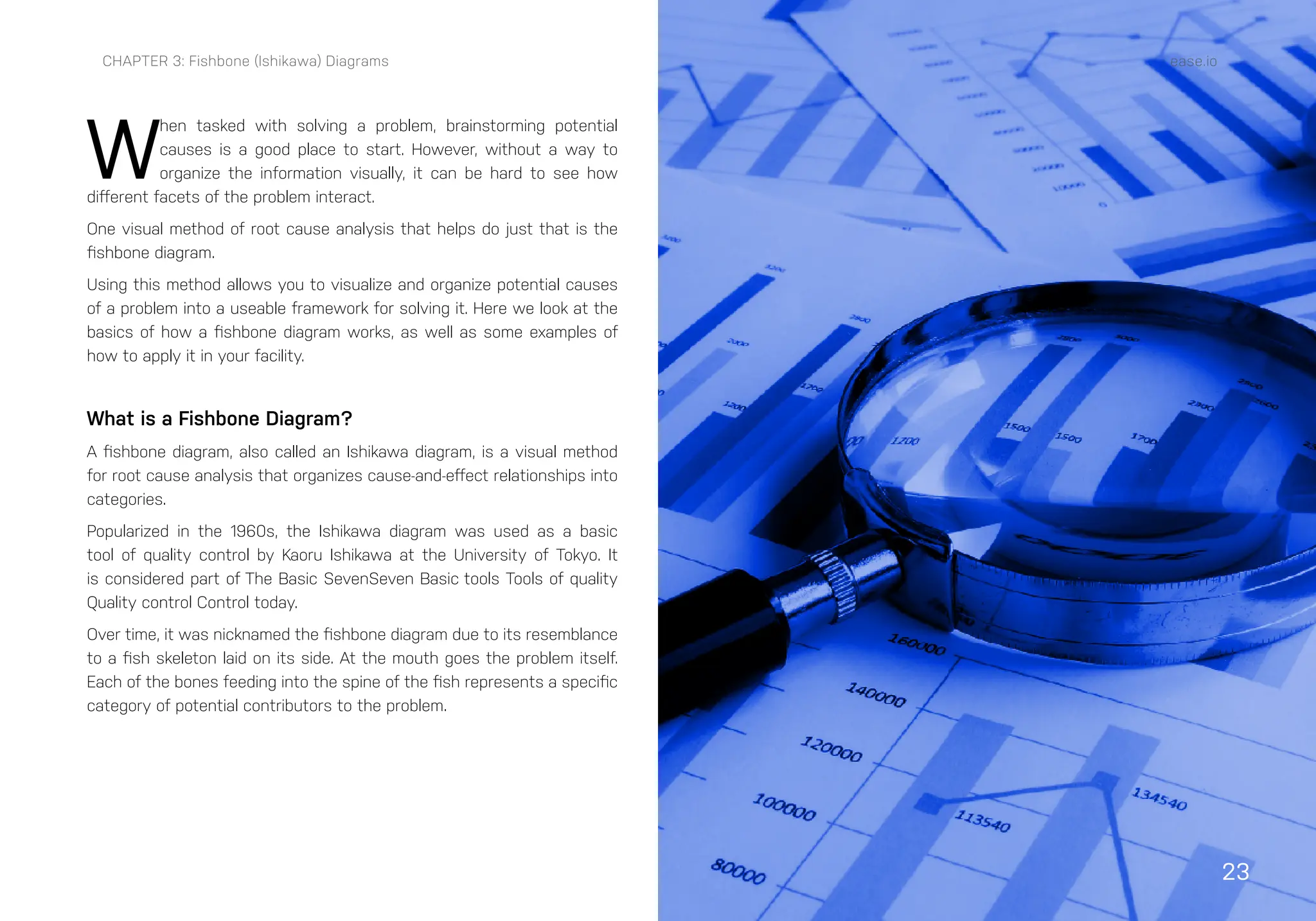 23
W
hen tasked with solving a problem, brainstorming potential
causes is a good place to start. However, without a way to
organize the information visually, it can be hard to see how
different facets of the problem interact.
One visual method of root cause analysis that helps do just that is the
fishbone diagram.
Using this method allows you to visualize and organize potential causes
of a problem into a useable framework for solving it. Here we look at the
basics of how a fishbone diagram works, as well as some examples of
how to apply it in your facility.
What is a Fishbone Diagram?
A fishbone diagram, also called an Ishikawa diagram, is a visual method
for root cause analysis that organizes cause-and-effect relationships into
categories.
Popularized in the 1960s, the Ishikawa diagram was used as a basic
tool of quality control by Kaoru Ishikawa at the University of Tokyo. It
is considered part of The Basic SevenSeven Basic tools Tools of quality
Quality control Control today.
Over time, it was nicknamed the fishbone diagram due to its resemblance
to a fish skeleton laid on its side. At the mouth goes the problem itself.
Each of the bones feeding into the spine of the fish represents a specific
category of potential contributors to the problem.
CHAPTER 3: Fishbone (Ishikawa) Diagrams ease.io
 