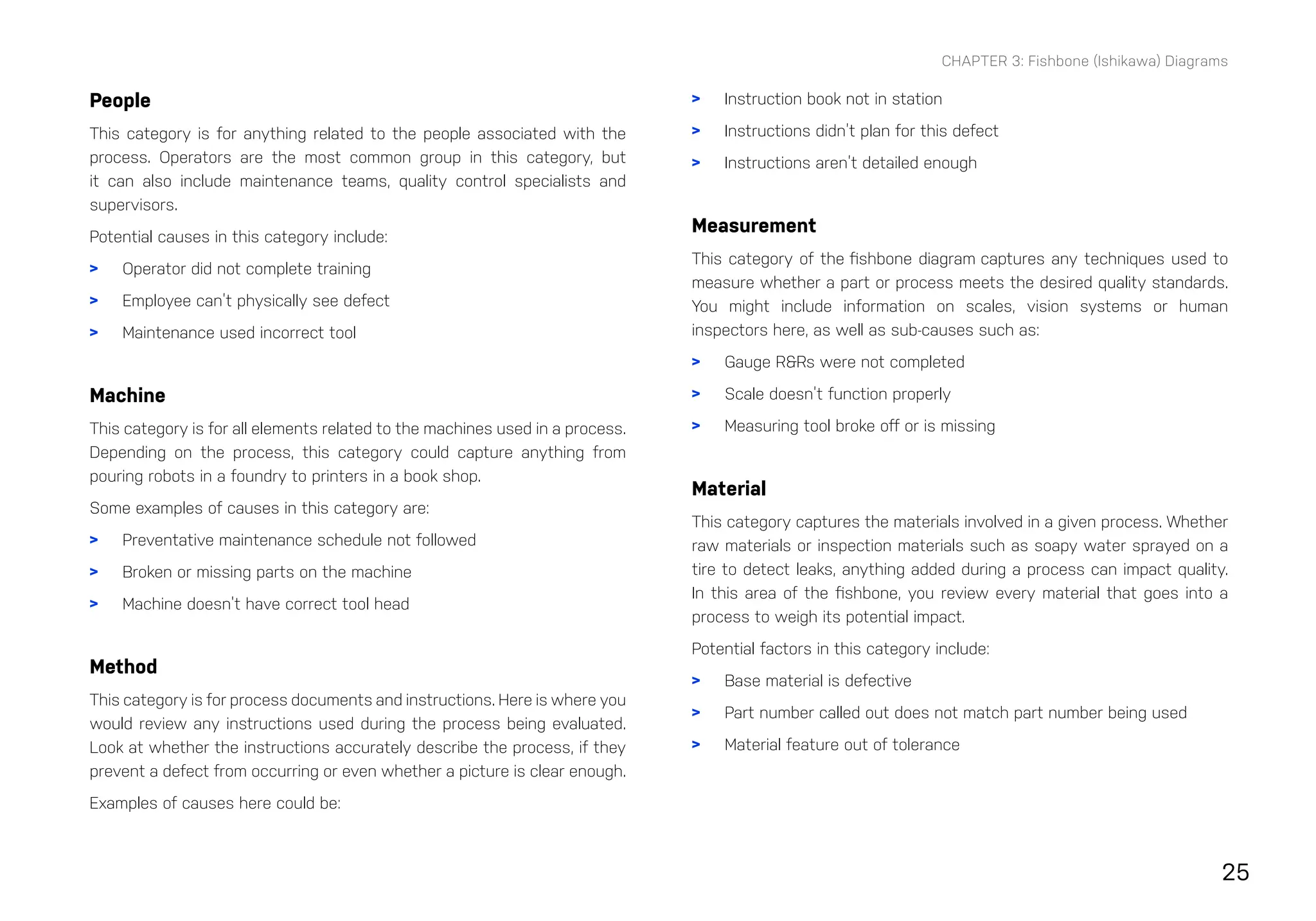 25
CHAPTER 3: Fishbone (Ishikawa) Diagrams
People
This category is for anything related to the people associated with the
process. Operators are the most common group in this category, but
it can also include maintenance teams, quality control specialists and
supervisors.
Potential causes in this category include:
> Operator did not complete training
> Employee can’t physically see defect
> Maintenance used incorrect tool
Machine
This category is for all elements related to the machines used in a process.
Depending on the process, this category could capture anything from
pouring robots in a foundry to printers in a book shop.
Some examples of causes in this category are:
> Preventative maintenance schedule not followed
> Broken or missing parts on the machine
> Machine doesn’t have correct tool head
Method
This category is for process documents and instructions. Here is where you
would review any instructions used during the process being evaluated.
Look at whether the instructions accurately describe the process, if they
prevent a defect from occurring or even whether a picture is clear enough.
Examples of causes here could be:
> Instruction book not in station
> Instructions didn’t plan for this defect
> Instructions aren’t detailed enough
Measurement
This category of the fishbone diagram captures any techniques used to
measure whether a part or process meets the desired quality standards.
You might include information on scales, vision systems or human
inspectors here, as well as sub-causes such as:
> Gauge R&Rs were not completed
> Scale doesn’t function properly
> Measuring tool broke off or is missing
Material
This category captures the materials involved in a given process. Whether
raw materials or inspection materials such as soapy water sprayed on a
tire to detect leaks, anything added during a process can impact quality.
In this area of the fishbone, you review every material that goes into a
process to weigh its potential impact.
Potential factors in this category include:
> Base material is defective
> Part number called out does not match part number being used
> Material feature out of tolerance
 