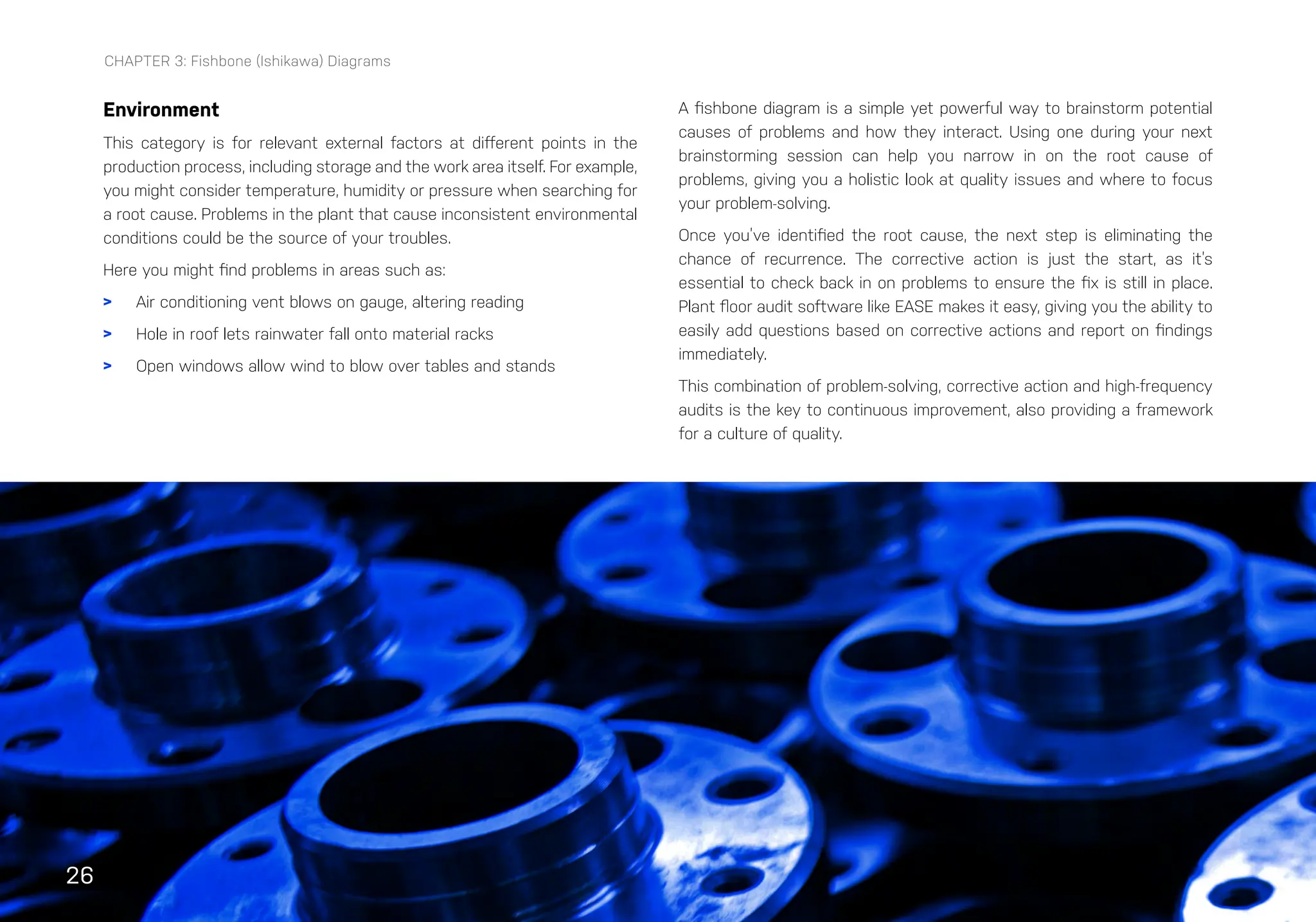 26
CHAPTER 3: Fishbone (Ishikawa) Diagrams
Environment
This category is for relevant external factors at different points in the
production process, including storage and the work area itself. For example,
you might consider temperature, humidity or pressure when searching for
a root cause. Problems in the plant that cause inconsistent environmental
conditions could be the source of your troubles.
Here you might find problems in areas such as:
> Air conditioning vent blows on gauge, altering reading
> Hole in roof lets rainwater fall onto material racks
> Open windows allow wind to blow over tables and stands
A fishbone diagram is a simple yet powerful way to brainstorm potential
causes of problems and how they interact. Using one during your next
brainstorming session can help you narrow in on the root cause of
problems, giving you a holistic look at quality issues and where to focus
your problem-solving.
Once you’ve identified the root cause, the next step is eliminating the
chance of recurrence. The corrective action is just the start, as it’s
essential to check back in on problems to ensure the fix is still in place.
Plant floor audit software like EASE makes it easy, giving you the ability to
easily add questions based on corrective actions and report on findings
immediately.
This combination of problem-solving, corrective action and high-frequency
audits is the key to continuous improvement, also providing a framework
for a culture of quality.
 