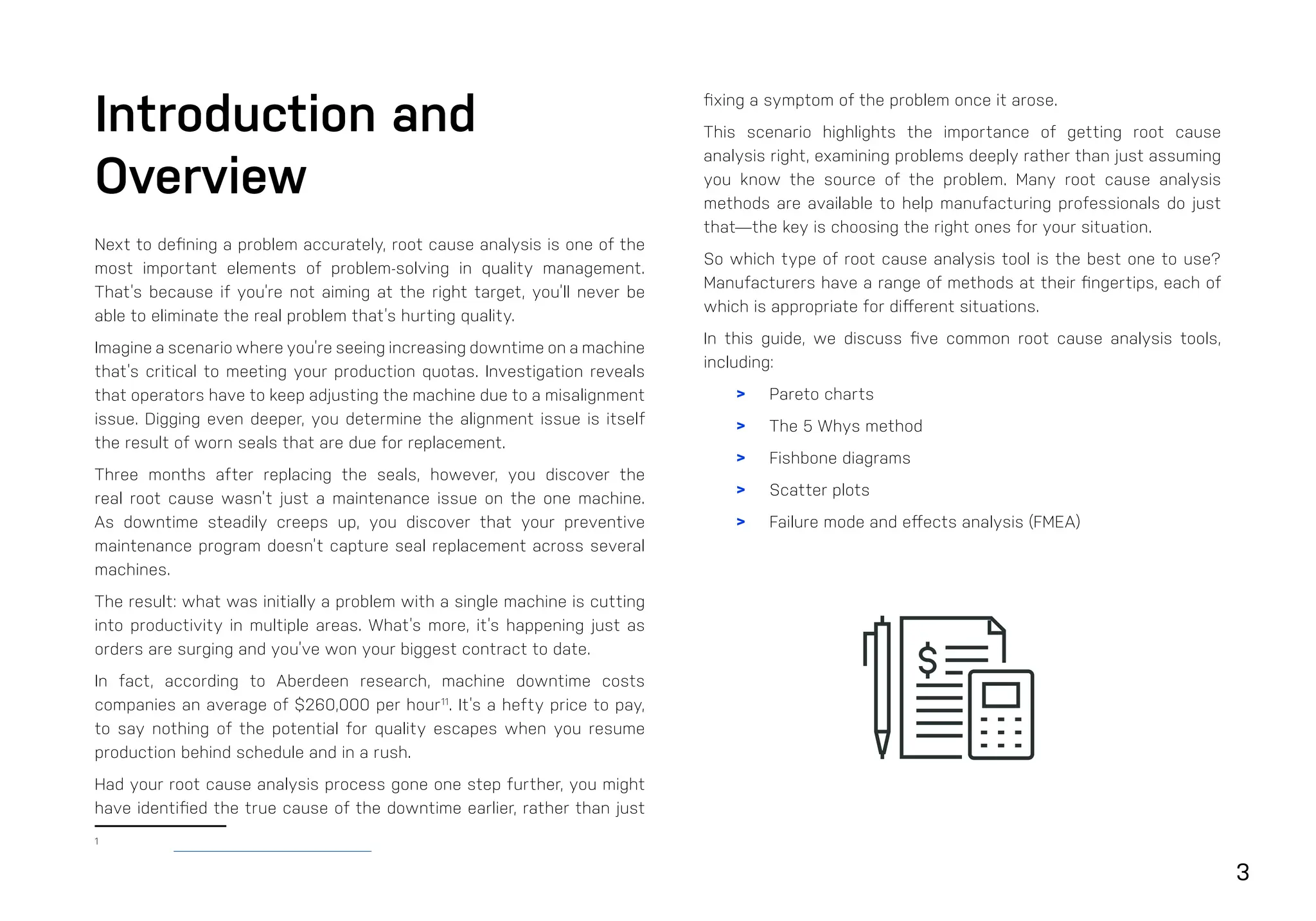 3
Introduction and
Overview
Next to defining a problem accurately, root cause analysis is one of the
most important elements of problem-solving in quality management.
That’s because if you’re not aiming at the right target, you’ll never be
able to eliminate the real problem that’s hurting quality.
Imagine a scenario where you’re seeing increasing downtime on a machine
that’s critical to meeting your production quotas. Investigation reveals
that operators have to keep adjusting the machine due to a misalignment
issue. Digging even deeper, you determine the alignment issue is itself
the result of worn seals that are due for replacement.
Three months after replacing the seals, however, you discover the
real root cause wasn’t just a maintenance issue on the one machine.
As downtime steadily creeps up, you discover that your preventive
maintenance program doesn’t capture seal replacement across several
machines.
The result: what was initially a problem with a single machine is cutting
into productivity in multiple areas. What’s more, it’s happening just as
orders are surging and you’ve won your biggest contract to date.
In fact, according to Aberdeen research, machine downtime costs
companies an average of $260,000 per hour11
. It’s a hefty price to pay,
to say nothing of the potential for quality escapes when you resume
production behind schedule and in a rush.
Had your root cause analysis process gone one step further, you might
have identified the true cause of the downtime earlier, rather than just
1
fixing a symptom of the problem once it arose.
This scenario highlights the importance of getting root cause
analysis right, examining problems deeply rather than just assuming
you know the source of the problem. Many root cause analysis
methods are available to help manufacturing professionals do just
that—the key is choosing the right ones for your situation.
So which type of root cause analysis tool is the best one to use?
Manufacturers have a range of methods at their fingertips, each of
which is appropriate for different situations.
In this guide, we discuss five common root cause analysis tools,
including:
> Pareto charts
> The 5 Whys method
> Fishbone diagrams
> Scatter plots
> Failure mode and effects analysis (FMEA)
 