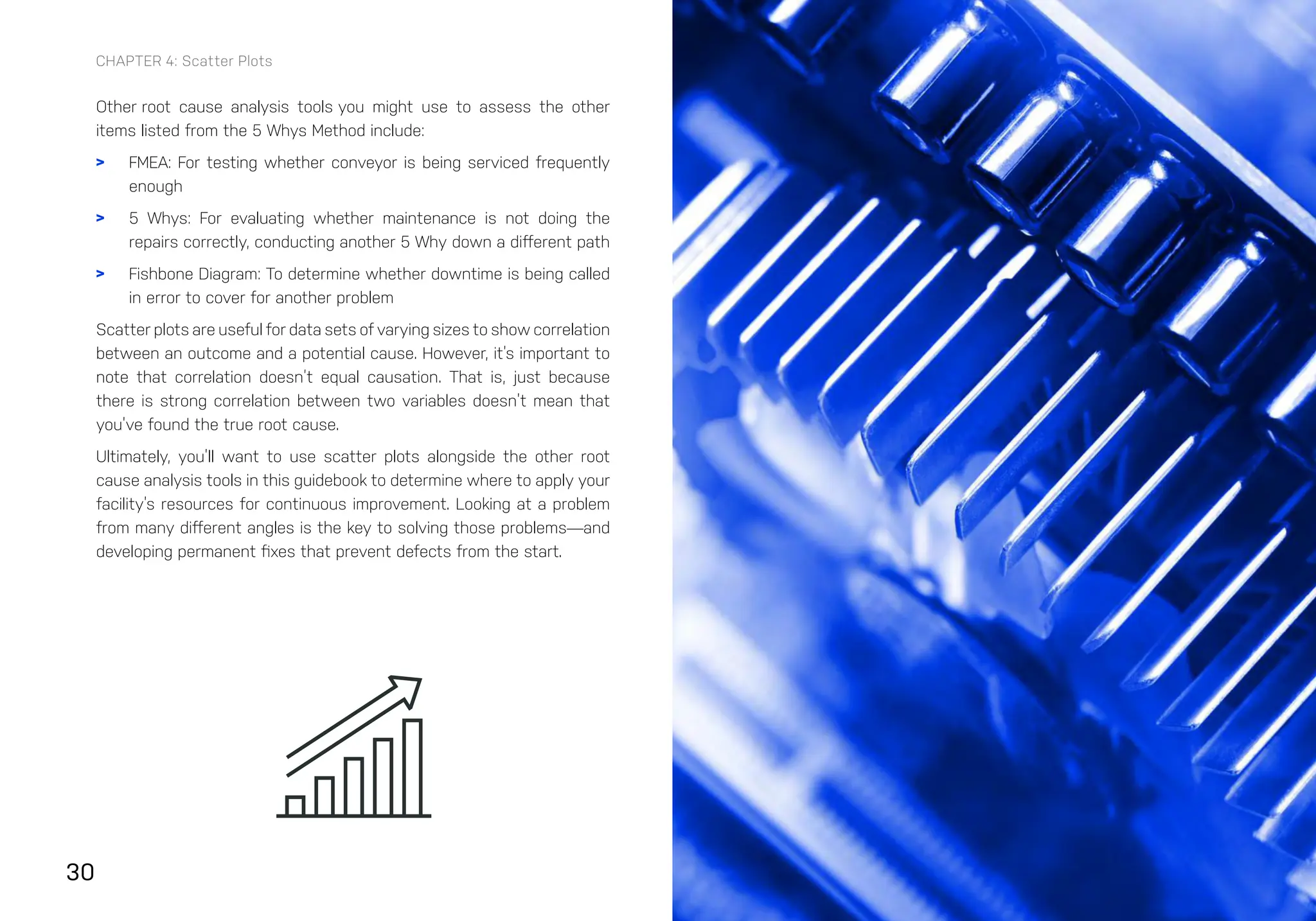30
CHAPTER 4: Scatter Plots
Other root cause analysis tools you might use to assess the other
items listed from the 5 Whys Method include:
> FMEA: For testing whether conveyor is being serviced frequently
enough
> 5 Whys: For evaluating whether maintenance is not doing the
repairs correctly, conducting another 5 Why down a different path
> Fishbone Diagram: To determine whether downtime is being called
in error to cover for another problem
Scatter plots are useful for data sets of varying sizes to show correlation
between an outcome and a potential cause. However, it’s important to
note that correlation doesn’t equal causation. That is, just because
there is strong correlation between two variables doesn’t mean that
you’ve found the true root cause.
Ultimately, you’ll want to use scatter plots alongside the other root
cause analysis tools in this guidebook to determine where to apply your
facility’s resources for continuous improvement. Looking at a problem
from many different angles is the key to solving those problems—and
developing permanent fixes that prevent defects from the start.
 