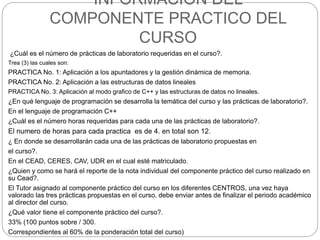 INFORMACION DEL
COMPONENTE PRACTICO DEL
CURSO
¿Cuál es el número de prácticas de laboratorio requeridas en el curso?.
Trea (3) las cuales son:
PRACTICA No. 1: Aplicación a los apuntadores y la gestión dinámica de memoria.
PRACTICA No. 2: Aplicación a las estructuras de datos lineales
PRACTICA No. 3: Aplicación al modo grafico de C++ y las estructuras de datos no lineales.
¿En qué lenguaje de programación se desarrolla la temática del curso y las prácticas de laboratorio?.
En el lenguaje de programación C++
¿Cuál es el número horas requeridas para cada una de las prácticas de laboratorio?.
El numero de horas para cada practica es de 4. en total son 12.
¿ En donde se desarrollarán cada una de las prácticas de laboratorio propuestas en
el curso?.
En el CEAD, CERES, CAV, UDR en el cual esté matriculado.
¿Quien y como se hará el reporte de la nota individual del componente práctico del curso realizado en
su Cead?.
El Tutor asignado al componente práctico del curso en los diferentes CENTROS, una vez haya
valorado las tres prácticas propuestas en el curso, debe enviar antes de finalizar el periodo académico
al director del curso.
¿Qué valor tiene el componente práctico del curso?.
33% (100 puntos sobre / 300.
Correspondientes al 60% de la ponderación total del curso)
 