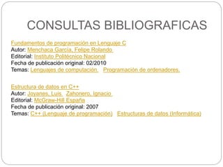 CONSULTAS BIBLIOGRAFICAS
Fundamentos de programación en Lenguaje C
Autor: Menchaca García, Felipe Rolando
Editorial: Instituto Politécnico Nacional
Fecha de publicación original: 02/2010
Temas: Lenguajes de computación. Programación de ordenadores.
Estructura de datos en C++
Autor: Joyanes, Luis Zahonero, Ignacio
Editorial: McGraw-Hill España
Fecha de publicación original: 2007
Temas: C++ (Lenguaje de programación) Estructuras de datos (Informática)
 