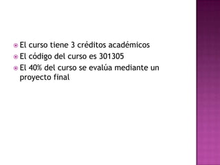 El curso tiene 3 créditos académicos El código del curso es 301305El 40% del curso se evalúa mediante un proyecto final