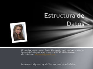 Mi nombre es Alexandra Paola Montes Urrea actualmente vivo en
la ciudad de Bogotá y pertenezco al CEAD JAG mi correo
electrónico es alejapao@gmail.com.



Pertenezco al grupo 13. del Curso estructura de datos.
 