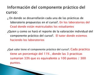 ¿ En donde se desarrollarán cada una de las prácticas de laboratorio propuestas en el curso?.  En los laboratorios del Cead donde están matriculados los estudiantes  ¿Quien y como se hará el reporte de la valoración individual del componente práctico del curso?.  El tutor donde estemos haciendo los laboratorios  ¿Qué valor tiene el componente práctico del curso?.  Cada practica tiene un porcentaje del 11% , donde las 3 practicas sumarian 33% que es equivalente a 100 puntos / 300 puntos. . 