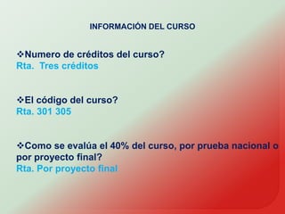 INFORMACIÓN DEL CURSONumero de créditos del curso?Rta.  Tres créditosEl código del curso?Rta. 301 305Como se evalúa el 40% del curso, por prueba nacional o por proyecto final?Rta. Por proyecto final