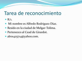 Tarea de reconocimiento
 R/1.
 Mi nombre es Alfredo Rodríguez Díaz.
 Resido en la ciudad de Melgar-Tolima.
 Pertenezco al Cead de Girardot.
 alro1425714@yahoo.com.
 