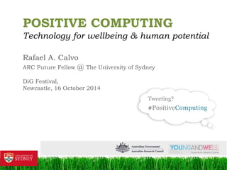 1 
POSITIVE COMPUTING 
Technology for wellbeing & human potential 
Rafael A. Calvo 
ARC Future Fellow @ The University of Sydney 
DiG Festival, 
Newcastle, 16 October 2014 
Tweeting? 
#PositiveComputing 
 