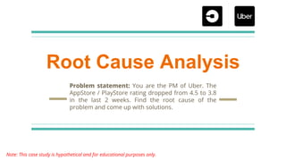Root Cause Analysis
Problem statement: You are the PM of Uber. The
AppStore / PlayStore rating dropped from 4.5 to 3.8
in the last 2 weeks. Find the root cause of the
problem and come up with solutions.
Note: This case study is hypothetical and for educational purposes only.
 