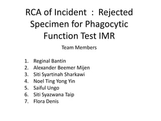 RCA of Incident : Rejected
Specimen for Phagocytic
Function Test IMR
Team Members
1. Reginal Bantin
2. Alexander Beemer Mijen
3. Siti Syartinah Sharkawi
4. Noel Ting Yong Yin
5. Saiful Ungo
6. Siti Syazwana Taip
7. Flora Denis
 