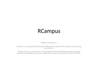 RCampus Welcome to RCampus  RCampus is a comprehensive Education Management System and a collaborative learning environment.  At RCampus, you can do all your school-related work from building personal and group websites to managing your courses, eportfolios, academic communities, and much more.  