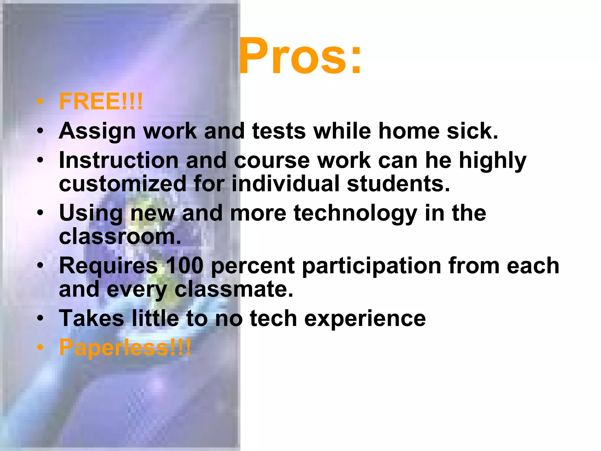 Pros: FREE!!! Assign work and tests while home sick. Instruction and course work can he highly customized for individual students. Using new and more technology in the classroom. Requires 100 percent participation from each and every classmate. Takes little to no tech experience Paperless!!!