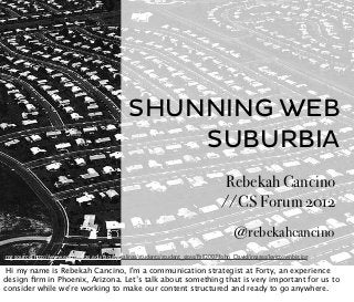SHUNNING WEB
                                                     SUBURBIA
                                                                                     Rebekah Cancino
                                                                                     //CS Forum 2012
                                                                                          @rebekahcancino
img source: http://www.edb.utexas.edu/faculty/salinas/students/student_sites/Fall2007/John_David/images/levittownbig.jpg

 Hi my name is Rebekah Cancino, I'm a communication strategist at Forty, an experience
design ﬁrm in Phoenix, Arizona. Let’s talk about something that is very important for us to
consider while we're working to make our content structured and ready to go anywhere.
 