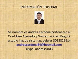 INFORMACIÓN PERSONAL




Mi nombre es Andrés Cardona pertenezco al
Cead José Acevedo y Gómez, vivo en Bogotá
estudio ing. de sistemas, celular 3015825614
      andrescardona84@hotmail.com
             skype: andrescard3
 