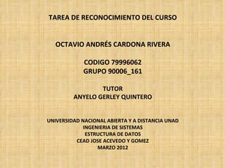 TAREA DE RECONOCIMIENTO DEL CURSO


   OCTAVIO ANDRÉS CARDONA RIVERA

             CODIGO 79996062
             GRUPO 90006_161

                 TUTOR
         ANYELO GERLEY QUINTERO


UNIVERSIDAD NACIONAL ABIERTA Y A DISTANCIA UNAD
             INGENIERIA DE SISTEMAS
              ESTRUCTURA DE DATOS
          CEAD JOSE ACEVEDO Y GOMEZ
                  MARZO 2012
 