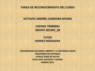 TAREA DE RECONOCIMIENTO DEL CURSO


   OCTAVIO ANDRÉS CARDONA RIVERA

             CODIGO 79996062
             GRUPO 301305_28

                 TUTOR
            HERMES MOSQUERA


UNIVERSIDAD NACIONAL ABIERTA Y A DISTANCIA UNAD
             INGENIERIA DE SISTEMAS
              ESTRUCTURA DE DATOS
          CEAD JOSE ACEVEDO Y GOMEZ
                  MARZO 2012
 