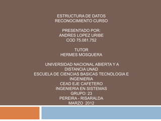 ESTRUCTURA DE DATOS
        RECONOCIMIENTO CURSO

           PRESENTADO POR:
          ANDRES LOPEZ URIBE
             COD 75.081.752

                TUTOR
           HERMES MOSQUERA

    UNIVERSIDAD NACIONAL ABIERTA Y A
             DISTANCIA UNAD
ESCUELA DE CIENCIAS BASICAS TECNOLOGIA E
               INGENIERIA
           CEAD EJE CAFETERO
         INGENIERIA EN SISTEMAS
                GRUPO: 23
           PEREIRA - RISARALDA
               MARZO 2012
 