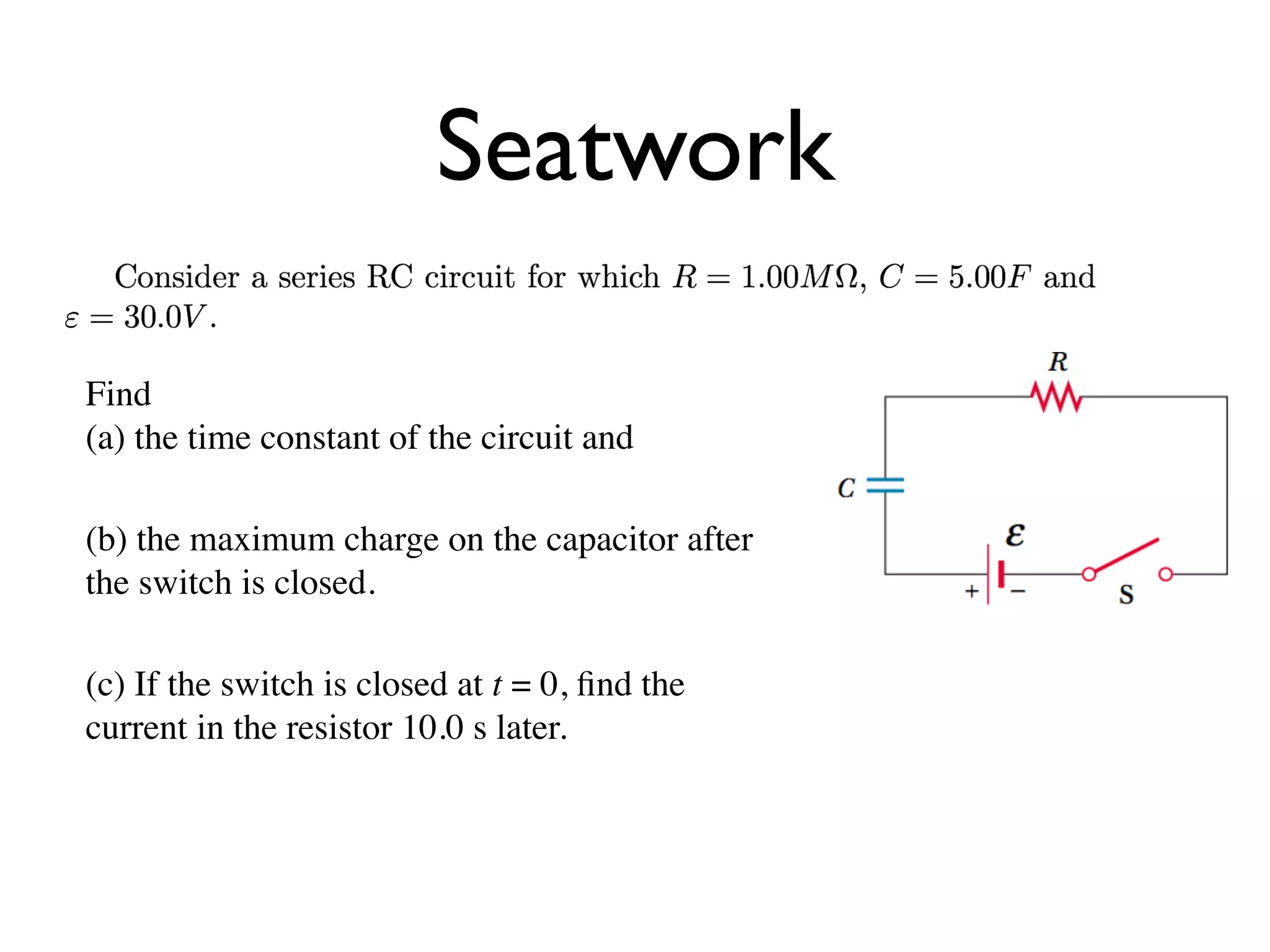 Seatwork

Find
(a) the time constant of the circuit and

(b) the maximum charge on the capacitor after
the switch is closed.

(c) If the switch is closed at t = 0, ﬁnd the
current in the resistor 10.0 s later.
 