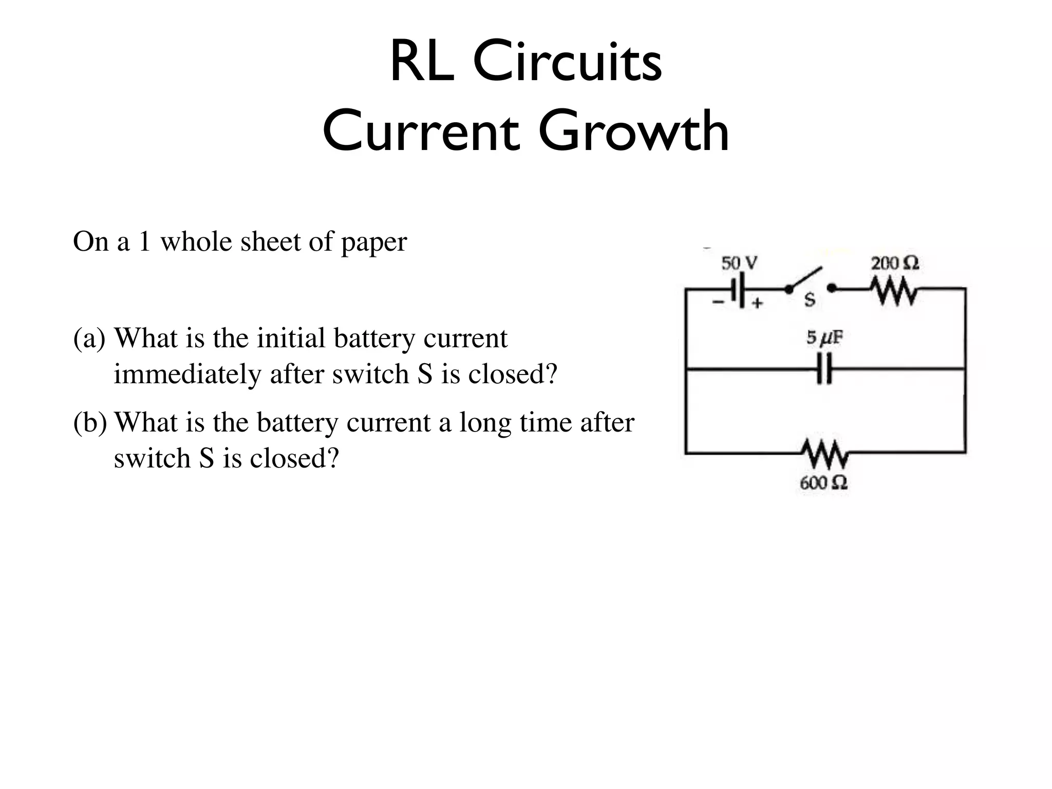 RL Circuits
                     Current Growth
On a 1 whole sheet of paper


(a) What is the initial battery current
    immediately after switch S is closed?
(b) What is the battery current a long time after
    switch S is closed?
 