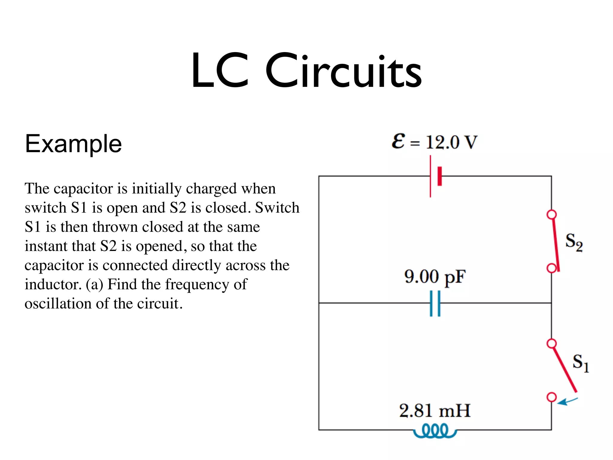 LC Circuits
Example
The capacitor is initially charged when
switch S1 is open and S2 is closed. Switch
S1 is then thrown closed at the same
instant that S2 is opened, so that the
capacitor is connected directly across the
inductor. (a) Find the frequency of
oscillation of the circuit.
 