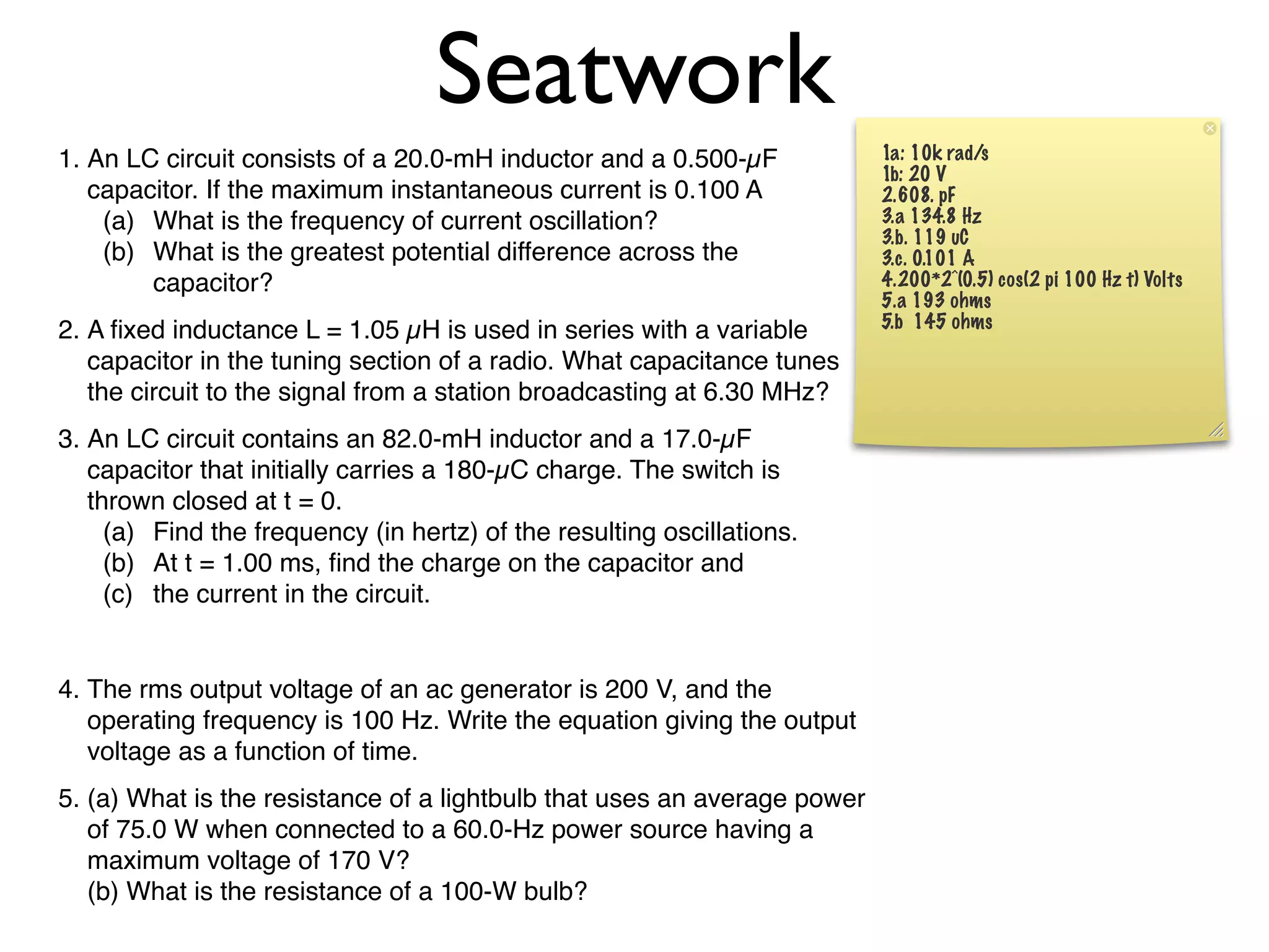 Seatwork
1. An LC circuit consists of a 20.0-mH inductor and a 0.500-µF            1a: 10k rad/s
                                                                          1b: 20 V
   capacitor. If the maximum instantaneous current is 0.100 A             2.608. pF
    (a) What is the frequency of current oscillation?                     3.a 134.8 Hz
                                                                          3.b. 119 uC
    (b) What is the greatest potential difference across the              3.c. 0.101 A
        capacitor?                                                        4.200*2^(0.5) cos(2 pi 100 Hz t) Volts
                                                                          5.a 193 ohms
                                                                          5.b 145 ohms
2. A ﬁxed inductance L = 1.05 µH is used in series with a variable
   capacitor in the tuning section of a radio. What capacitance tunes
   the circuit to the signal from a station broadcasting at 6.30 MHz?
3. An LC circuit contains an 82.0-mH inductor and a 17.0-µF
   capacitor that initially carries a 180-µC charge. The switch is
   thrown closed at t = 0.
     (a) Find the frequency (in hertz) of the resulting oscillations.
     (b) At t = 1.00 ms, ﬁnd the charge on the capacitor and
     (c) the current in the circuit.


4. The rms output voltage of an ac generator is 200 V, and the
   operating frequency is 100 Hz. Write the equation giving the output
   voltage as a function of time.
5. (a) What is the resistance of a lightbulb that uses an average power
   of 75.0 W when connected to a 60.0-Hz power source having a
   maximum voltage of 170 V?
   (b) What is the resistance of a 100-W bulb?
 