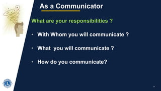 9
As a Communicator
What are your responsibilities ?
• With Whom you will communicate ?
• What you will communicate ?
• How do you communicate?
 