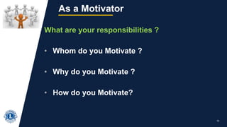 10
As a Motivator
What are your responsibilities ?
• Whom do you Motivate ?
• Why do you Motivate ?
• How do you Motivate?
 