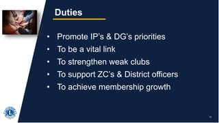 13
Duties
• Promote IP’s & DG’s priorities
• To be a vital link
• To strengthen weak clubs
• To support ZC’s & District officers
• To achieve membership growth
 