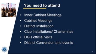 15
You need to attend
• Inner Cabinet Meetings
• Cabinet Meetings
• District Installation
• Club Installations/ Charternites
• DG’s official visits
• District Convention and events
 