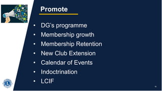 18
Promote
• DG’s programme
• Membership growth
• Membership Retention
• New Club Extension
• Calendar of Events
• Indoctrination
• LCIF
 