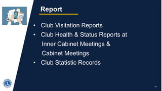 19
Report
• Club Visitation Reports
• Club Health & Status Reports at
Inner Cabinet Meetings &
Cabinet Meetings
• Club Statistic Records
 