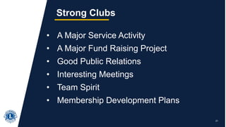 21
Strong Clubs
• A Major Service Activity
• A Major Fund Raising Project
• Good Public Relations
• Interesting Meetings
• Team Spirit
• Membership Development Plans
 