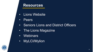 22
Resources
• Lions Website
• Peers
• Seniors Lions and District Officers
• The Lions Magazine
• Webinars
• MyLCI/Mylion
 